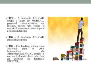 1985 – A fundação EDUCAR
ocupa o lugar do MOBRAL,
possuindo características do
mesmo, porém sem conter o
suporte financeiro necessário para
a sua manutenção;
1990 - A fundação EDUCAR
entra em extinção;
1990 - Foi fundada a Comissão
Nacional para o Ano
Internacional da
Alfabetização(CNAIA), porém a
mesma é desarticulada pelo fato
da extinção da fundação
EDUCAR;
 