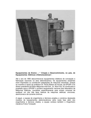 Equipamentos de Ensino – “ Criação e Desenvolvimento, no país, de
Equipamentos Elétricos e Eletromecânicos“.
Até o ano de 1960 desconhecia-se equipamentos didáticos de concepção e
fabricação nacionais na área eletromecânica. Os equipamentos existentes
eram importados ou constituíam adaptações de máquinas industriais. Graças
ao incentivo e apoio do professor Dr. Paulo Ribeiro de Arruda, da EPUSP e do
diretor presidente da Eletro Máquinas Anel S/A., Sr. Nick Fritz, foi construídos e
projetado para a EPUSP o primeiro equipamento nacional para laboratório de
Máquinas Elétricas, concebido especificamente para ensaio universal de
qualquer um dos três tipos básicos de máquinas elétricas: síncronas,
assíncronas e de corrente contínua.
A seguir, a equipe de engenheiros e técnicos projetou e construiu dezessete
modelos de equipamentos eletromecânicos série nesta fase além dos
engenheiros e técnicos citados, a equipe contava também o Engenheiro
mecânico Fúlvio Tomaselli.

 