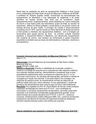 Nesta fase da ampliação da série de equipamentos didáticos a Anel contou
com a colaboração de então titular da área de Máquinas e Elétricas da EPUSP,
o professor Dr. Rubens Guedes Jordão, incentivador da nacionalização dos
equipamentos de laboratório e sua adequação às exigências e ao poder
aquisitivo de nossas escolas. Nos anos que se sucederam, esses
equipamentos foram, progressivamente, sendo adotados por outras instituições
de ensino e hoje fazem parte dos laboratórios quase de todas as escolas de
engenharia elétrica do Brasil (públicas e particulares) e de grande número de
escolas técnicas de grau médio. O processo de criação e desenvolvimento
consolidou-se em 1974, quando devido ao Plano Nacional de Desenvolvimento
a Anel perdeu o interesse nos equipamentos didáticos, com a fundação por
funcionários pela equipe técnica da Anel, da primeira unidade industrial
brasileira, a Equacional Elétrica e Mecânica, que desenvolve equipamentos
não somente de ensino, mas também de treinamento e testes industriais,
expandido-se também para as áreas de eletromecânica, hidráulica, mecânica e
termodinâmica.

Conjunto Universal para Laboratório de Máquinas Elétricas (1959 – 1960)
(Doc.5.1.1)
Patrocinador: Escola Politécnica da Universidade de São Paulo e Eletro
Máquinas Anel S/A.
Local: EPUSP e ANEL S/A.
Objetivo e Descrição: Estudou a viabilidade de construção, projetou e
construiu o protótipo do conjunto que é composto por três máquinas rotativas,
com mesmas medidas externas, intercambiáveis e acopláveis duas a duas,
possibilitando praticamente todos os ensaios em máquinas de C.C. e C.A.
síncronas e assíncronas. As carcaças são basculantes, permitindo a medida do
conjugado por reação nas mesmas. O principal objetivo era conseguir, em
máquinas de pequeno porte, as características normais de máquinas de
potência média para que o aluno retivesse, no seu aprendizado, a ordem de
grandeza dos equipamentos mais comuns para sua futura vida profissional.
Resultado: Por sugestão do Prof. Dr. Paulo Ribeiro de Arruda, então professor
catedrático de Eletrotécnica Geral da E.P.U.S.P., com a finalidade de
nacionalizar e normalizar equipamentos de laboratório, até então quase todo
importado e de dimensões consideradas exageradamente grandes, foram
desenvolvidos para aquela disciplina da E.P.U.S.P. e da F.E.I., dezenove
conjuntos. Posteriormente a Eletro Máquinas ANEL S/A., continuou fornecendo
equipamento semelhante às Escolas de Engenharia brasileiras totalizando
somente naquela empresa quase uma centena de conjuntos.

Alguns estagiários que passaram à empresa “Eletro Máquinas Anel S/A.”

 
