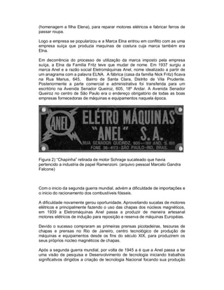 (homenagem a filha Elena), para reparar motores elétricos e fabricar ferros de
passar roupa.
Logo a empresa se popularizou e a Marca Elna entrou em conflito com as uma
empresa suíça que produzia maquinas de costura cuja marca também era
Elna.
Em decorrência do processo de utilização da marca imposto pela empresa
suíça, a Elna da Família Fritz teve que mudar de nome. Em 1937 surgiu a
marca Anel e a razão social Eletromáquinas Anel, nome idealizado a partir de
um anagrama com a palavra ELNA. A fábrica (casa da família Nick Fritz) ficava
na Rua Marius, 645, Bairro de Santa Clara, Distrito de Vila Prudente.
Posteriormente a parte comercial e administrativa foi transferida para um
escritório na Avenida Senador Queiroz, 605, 18º Andar. A Avenida Senador
Queiroz no centro de São Paulo era o endereço obrigatório de todas as boas
empresas fornecedoras de máquinas e equipamentos naquela época.

Figura 2) “Chapinha” retirada de motor Schrage sucateado que havia
pertencido a industria de papel Ramenzoni. (arquivo pessoal Marcelo Gandra
Falcone)

Com o inicio da segunda guerra mundial, advém a dificuldade de importações e
o inicio do racionamento dos combustíveis fósseis.
A dificuldade novamente gerou oportunidade. Aproveitando sucatas de motores
elétricos e principalmente fazendo o uso das chapas dos núcleos magnéticos,
em 1939 a Eletromáquinas Anel passa a produzir de maneira artesanal
motores elétricos de indução para reposição e reserva de máquinas Européias.
Devido o sucesso compraram as primeiras prensas picotadeiras, tesouras de
chapas e prensas no Rio de Janeiro, centro tecnológico de produção de
máquinas e equipamentos desde os fins do século XIX, para produzirem os
seus próprios núcleo magnéticos de chapas.
Após a segunda guerra mundial, por volta de 1945 a é que a Anel passa a ter
uma visão de pesquisa e Desenvolvimento de tecnologia iniciando trabalhos
significativos dirigidos a criação de tecnologia Nacional focando sua produção

 