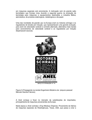 em maquinas especiais sob encomenda. A motivação vem do grande salto
tecnológico que Europa viveu durante a segunda guerra na produção de
tecnologia para máquinas e equipamentos destinados a industria Bélica,
aeronáutica, de produtos siderúrgicos, metalúrgicos e de papel.

Uma das novidades de grande uso na Europa eram os motores schrage e os
reguladores de tensão por indução, que representavam uma grande evolução,
pois eram de velocidade variável e corrente alternada, alternativa mais barata
para acionamentos de velocidade variável e os reguladores por indução
dispensavam escovas.

Figura 3) Propagando na revista Engenheiro Moderno de (arquivo pessoal
Marcelo Gandra Falcone)

A Anel começa a focar no mercado de substituições de importados,
principalmente de maquinas provenientes da Europa.
Nesta época a Anel contrata o Eng Nikolaus Onjanow. Proveniente da fabrica
de maquinas especiais da Westinghouse, Texas, USA, que passa a criar e

 