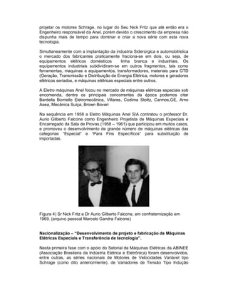 projetar os motores Schrage, no lugar do Seu Nick Fritz que até então era o
Engenheiro responsável da Anel, porém devido o crescimento da empresa não
dispunha mais de tempo para dominar e criar a nova série com esta nova
tecnologia.
Simultaneamente com a implantação da industria Siderúrgica e automobilística
o mercado dos fabricantes praticamente fraciona-se em dois, ou seja, de
equipamentos elétricos domésticos
linha branca e industriais. Os
equipamentos industriais subdividiram-se em outros fragmentos, tais como
ferramentas, maquinas e equipamentos, transformadores, materiais para GTD
(Geração, Transmissão e Distribuição de Energia Elétrica, motores e geradores
elétricos seriados, e máquinas elétricas especiais entre outros.
A Eletro máquinas Anel focou no mercado de máquinas elétricas especiais sob
encomenda, dentre os principais concorrentes da época podemos citar
Bardella Borriello Eletromecânica, Villares, Codima Stoltz, Carmos,GE, Arno
Asea, Mecânica Suíça, Brown Boveri
Na sequência em 1958 a Eletro Máquinas Anel S/A contratou o professor Dr.
Aurio Gilberto Falcone como Engenheiro Projetista de Máquinas Especiais e
Encarregado da Sala de Provas (1958 – 1961) que participou em muitos casos,
e promoveu o desenvolvimento de grande número de máquinas elétricas das
categorias “Especial” e “Para Fins Específicos” para substituição de
importadas.

Figura 4) Sr Nick Fritz e Dr Aurio Gilberto Falcone, em confraternização em
1969. (arquivo pessoal Marcelo Gandra Falcone)

Nacionalização – “Desenvolvimento de projeto e fabricação de Máquinas
Elétricas Especiais e Transferência de tecnologia”.
Nesta primeira fase com o apoio do Setorial de Máquinas Elétricas da ABINEE
(Associação Brasileira da Indústria Elétrica e Eletrônica) foram desenvolvidos,
entre outras, as séries nacionais de Motores de Velocidades Variável tipo
Schrage (como dito anteriormente), de Variadores de Tensão Tipo Indução

 