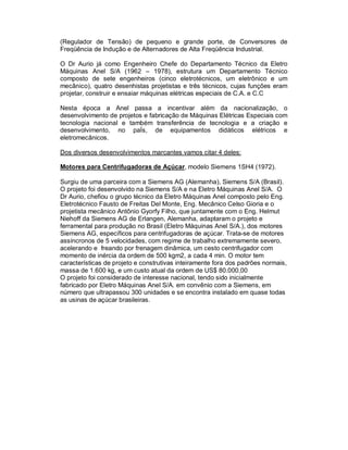 (Regulador de Tensão) de pequeno e grande porte, de Conversores de
Freqüência de Indução e de Alternadores de Alta Freqüência Industrial.
O Dr Aurio já como Engenheiro Chefe do Departamento Técnico da Eletro
Máquinas Anel S/A (1962 – 1978), estrutura um Departamento Técnico
composto de sete engenheiros (cinco eletrotécnicos, um eletrônico e um
mecânico), quatro desenhistas projetistas e três técnicos, cujas funções eram
projetar, construir e ensaiar máquinas elétricas especiais de C.A. e C.C
Nesta época a Anel passa a incentivar além da nacionalização, o
desenvolvimento de projetos e fabricação de Máquinas Elétricas Especiais com
tecnologia nacional e também transferência de tecnologia e a criação e
desenvolvimento, no paÍs, de equipamentos didáticos elétricos e
eletromecânicos.
Dos diversos desenvolvimentos marcantes vamos citar 4 deles:
Motores para Centrifugadoras de Açúcar, modelo Siemens 1SH4 (1972).
Surgiu de uma parceira com a Siemens AG (Alemanha), Siemens S/A (Brasil).
O projeto foi desenvolvido na Siemens S/A e na Eletro Máquinas Anel S/A. O
Dr Aurio, chefiou o grupo técnico da Eletro Máquinas Anel composto pelo Eng.
Eletrotécnico Fausto de Freitas Del Monte, Eng. Mecânico Celso Gioria e o
projetista mecânico Antônio Gyorfy Filho, que juntamente com o Eng. Helmut
Niehoff da Siemens AG de Erlangen, Alemanha, adaptaram o projeto e
ferramental para produção no Brasil (Eletro Máquinas Anel S/A.), dos motores
Siemens AG, específicos para centrifugadoras de açúcar. Trata-se de motores
assíncronos de 5 velocidades, com regime de trabalho extremamente severo,
acelerando e freando por frenagem dinâmica, um cesto centrifugador com
momento de inércia da ordem de 500 kgm2, a cada 4 min. O motor tem
características de projeto e construtivas inteiramente fora dos padrões normais,
massa de 1.600 kg, e um custo atual da ordem de US$ 80.000,00
O projeto foi considerado de interesse nacional, tendo sido inicialmente
fabricado por Eletro Máquinas Anel S/A. em convênio com a Siemens, em
número que ultrapassou 300 unidades e se encontra instalado em quase todas
as usinas de açúcar brasileiras.

 