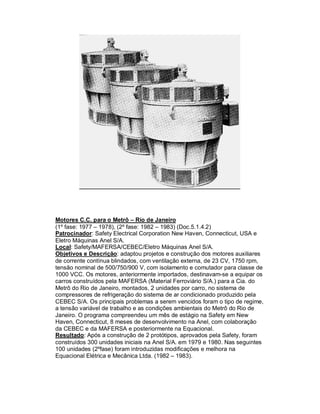 Motores C.C. para o Metrô – Rio de Janeiro
(1º fase: 1977 – 1978), (2º fase: 1982 – 1983) (Doc.5.1.4.2)
Patrocinador: Safety Electrical Corporation New Haven, Connecticut, USA e
Eletro Máquinas Anel S/A.
Local: Safety/MAFERSA/CEBEC/Eletro Máquinas Anel S/A.
Objetivos e Descrição: adaptou projetos e construção dos motores auxiliares
de corrente contínua blindados, com ventilação externa, de 23 CV, 1750 rpm,
tensão nominal de 500/750/900 V, com isolamento e comutador para classe de
1000 VCC. Os motores, anteriormente importados, destinavam-se a equipar os
carros construídos pela MAFERSA (Material Ferroviário S/A.) para a Cia. do
Metrô do Rio de Janeiro, montados, 2 unidades por carro, no sistema de
compressores de refrigeração do sistema de ar condicionado produzido pela
CEBEC S/A. Os principais problemas a serem vencidos foram o tipo de regime,
a tensão variável de trabalho e as condições ambientais do Metrô do Rio de
Janeiro. O programa compreendeu um mês de estágio na Safety em New
Haven, Connecticut, 8 meses de desenvolvimento na Anel, com colaboração
da CEBEC e da MAFERSA e posteriormente na Equacional.
Resultado: Após a construção de 2 protótipos, aprovados pela Safety, foram
construídos 300 unidades iniciais na Anel S/A. em 1979 e 1980. Nas seguintes
100 unidades (2ºfase) foram introduzidas modificações e melhora na
Equacional Elétrica e Mecânica Ltda. (1982 – 1983).

 