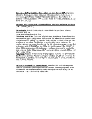 Estágio na Safety Electrical Corporation em New Haven, USA, empresas
fabricante de equipamentos e máquinas elétricas auxiliares metroviárias e
ferroviárias, para fins de introduzir no Brasil a fabricação dos motores de
corrente contínua, classe de 1000 V para o metrô do Rio de Janeiro (Jul. a Ago.
1978) (Doc.5.1.4.2)
Emprego do Alumínio nos Enrolamentos de Máquinas Elétricas Rotativas
(1967 – 1968) (Doc.6.2)
Patrocinador: Escola Politécnica da universidade de São Paulo e Eletro
Máquinas Anel S/A.
Local: Eletro Máquinas Anel S/A.
Objetivo e Descrição: Estudou e reformulou as relações de dimensionamento
das máquinas assíncronas com a finalidade de ser poder abrigar nas carcaças
normalizadas IEC e ABNT, as mesmas potências dos modelos existentes com
enrolamento em cobre. Os objetivos foram atingidos com a vantagem de
resultar motores com custo de ordem de 2 a 6% inferior aos convencionais. Foi
projetado a série IEC/ABNT do tipo 180 a 315 (potências de 2,2 a 150 kW), 4
pólos, 60 Hz, assíncronos, blindados com ventilação externa e foi construído
pela empresa Eletro Máquinas Anel S/A., como protótipo, o modelo 315 de 150
kW, 4 pólos, 60 Hz.
Resultado: Tese de doutoramento “O Emprego do Alumínio nos Enrolamentos
das Máquinas Elétricas Assíncronas” apresentada a EPUSP em novembro de
1969 (Doc.6.2), sendo o principal objetivo a substituição do cobre, importando,
pelo alumínio, nacional.
Estágio na Siemens A.G. em Nurnberg, Alemanha, no setor de Máquinas
Elétricas Rotativas Especiais para fins de transferir a fabricação para o Brasil
dos motores de Corrente Contínua para Centrifugas Pesadas de Açúcar no
período de 15 a 22 de Julho de 1980 1SH5.

 