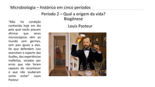 Período 2 – Qual a origem da vida?
Biogênese
INTRODUÇÃO A MICROBIOLOGIA 04/04/2022 16
Microbiologia – histórico em cinco períodos
Louis Pasteur
“Não há condição
conhecida hoje em dia
pela qual vocês possam
afirmar que seres
microscópicos vêm ao
mundo sem germes,
sem pais iguais a eles.
Os que defendem isso
exercitam o esporte das
ilusões, das experiências
malfeitas, viciadas por
erros que não foram
capazes de reconhecer
e que não souberam
como evitar” Louis
Pasteur
 