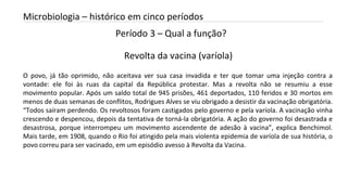 Período 3 – Qual a função?
INTRODUÇÃO A MICROBIOLOGIA 04/04/2022 25
Microbiologia – histórico em cinco períodos
Revolta da vacina (varíola)
O povo, já tão oprimido, não aceitava ver sua casa invadida e ter que tomar uma injeção contra a
vontade: ele foi às ruas da capital da República protestar. Mas a revolta não se resumiu a esse
movimento popular. Após um saldo total de 945 prisões, 461 deportados, 110 feridos e 30 mortos em
menos de duas semanas de conflitos, Rodrigues Alves se viu obrigado a desistir da vacinação obrigatória.
“Todos saíram perdendo. Os revoltosos foram castigados pelo governo e pela varíola. A vacinação vinha
crescendo e despencou, depois da tentativa de torná-la obrigatória. A ação do governo foi desastrada e
desastrosa, porque interrompeu um movimento ascendente de adesão à vacina”, explica Benchimol.
Mais tarde, em 1908, quando o Rio foi atingido pela mais violenta epidemia de varíola de sua história, o
povo correu para ser vacinado, em um episódio avesso à Revolta da Vacina.
 