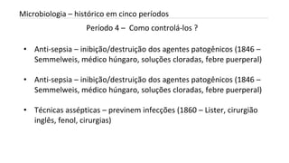 Período 4 – Como controlá-los ?
INTRODUÇÃO A MICROBIOLOGIA 04/04/2022 28
Microbiologia – histórico em cinco períodos
• Anti-sepsia – inibição/destruição dos agentes patogênicos (1846 –
Semmelweis, médico húngaro, soluções cloradas, febre puerperal)
• Anti-sepsia – inibição/destruição dos agentes patogênicos (1846 –
Semmelweis, médico húngaro, soluções cloradas, febre puerperal)
• Técnicas assépticas – previnem infecções (1860 – Lister, cirurgião
inglês, fenol, cirurgias)
 