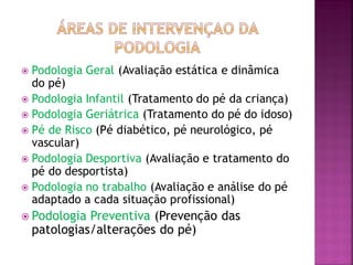  Podologia Geral (Avaliação estática e dinâmica
do pé)
 Podologia Infantil (Tratamento do pé da criança)
 Podologia Geriátrica (Tratamento do pé do idoso)
 Pé de Risco (Pé diabético, pé neurológico, pé
vascular)
 Podologia Desportiva (Avaliação e tratamento do
pé do desportista)
 Podologia no trabalho (Avaliação e análise do pé
adaptado a cada situação profissional)
 Podologia Preventiva (Prevenção das
patologias/alterações do pé)
 