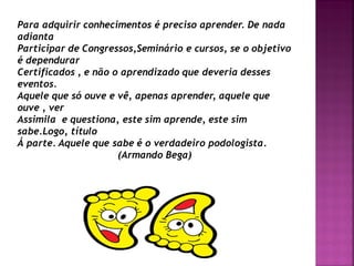 Para adquirir conhecimentos é preciso aprender. De nada
adianta
Participar de Congressos,Seminário e cursos, se o objetivo
é dependurar
Certificados , e não o aprendizado que deveria desses
eventos.
Aquele que só ouve e vê, apenas aprender, aquele que
ouve , ver
Assimila e questiona, este sim aprende, este sim
sabe.Logo, título
Á parte. Aquele que sabe é o verdadeiro podologista.
(Armando Bega)
 