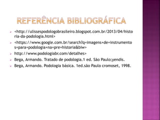 <http://ulissespodologobrasileiro.blogspot.com.br/2013/04/histo
ria-da-podologia.html>
 <https://www.google.com.br/search?q=imagens+de+instrumento
s+para+podologia+na+pre+historia&biw>
 http://www.podologiabr.com/detalhes>
 Bega, Armando. Tratado de podologia.1 ed. São Paulo;yendis.
 Bega, Armando. Podologia básica. 1ed.são Paulo cromoset, 1998.
 