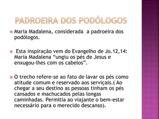  Maria Madalena, considerada a padroeira dos
podólogos.
 Esta inspiração vem do Evangelho de Jo.12,14:
Maria Madalena “ungiu os pés de Jesus e
enxugou-lhes com os cabelos”.
 O trecho refere-se ao fato de lavar os pés como
atitude comum e reservado aos serviçais.( Ao
chegar a seu destino as pessoas tinham os pés
cansados e machucados pelas longas
caminhadas. Permitia ao viajante o bem-estar
necessário para o merecido descanso).
 