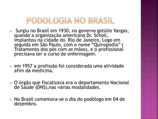  Surgiu no Brasil em 1930, no governo getúlio Vargas,
quando a organização americana Dr. Scholl,
implantou na cidade do Rio de Janeiro, Logo em
seguida em São Paulo, com o nome “Quiropodia” (
Tratamento dos pés com as mãos), e o profissional
precisava ter o curso de enfermagem.
 em 1957 a profissão foi considerada uma atividade
afim da medicina.
 O órgão que fiscalizava era o departamento Nacional
de Saúde (DNS),nas várias modalidades.
 No Brasil comemora-se o dia do podólogo em 04 de
dezembro.
 