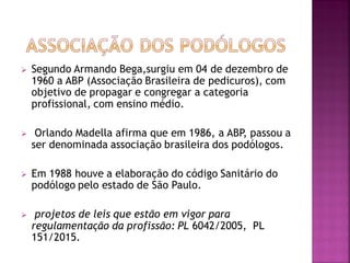  Segundo Armando Bega,surgiu em 04 de dezembro de
1960 a ABP (Associação Brasileira de pedicuros), com
objetivo de propagar e congregar a categoria
profissional, com ensino médio.
 Orlando Madella afirma que em 1986, a ABP, passou a
ser denominada associação brasileira dos podólogos.
 Em 1988 houve a elaboração do código Sanitário do
podólogo pelo estado de São Paulo.
 projetos de leis que estão em vigor para
regulamentação da profissão: PL 6042/2005, PL
151/2015.
 