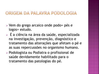  Vem do grego arcaico onde podo= pés e
logos= estudo.
 É a ciência na área da saúde, especializada
na investigação, prevenção, diagnóstico e
tratamento das alterações que afetam o pé e
as suas repercussões no organismo humano.
 Podologista ou Podiatra o profissional de
saúde devidamente habilitado para o
tratamento das patologias do pé.
 