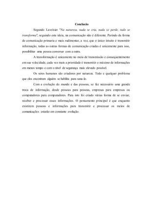 Conclusão
Segundo Lavoisier "Na natureza, nada se cria, nada se perde, tudo se
transforma", seguindo esta ideia, na comunicação não é diferente. Parindo da forma
de comunicação primaria e mais rudimentar, a voz, que o único intuito é transmitir
informação, todas as outras formas de comunicação criadas é unicamente para isso,
possibilitar uma pessoa conversar com a outra.
A transformação é unicamente no meio de transmissão e consequentemente
em sua velocidade, cada vez mais a prioridade é transmitir o máximo de informações
em menos tempo e com o nível de segurança mais elevado possível.
Os seres humanos são criadores por natureza. Todo e qualquer problema
que eles encontram alguém se habilita para sana-lo.
Com a evolução do mundo e das pessoas, se faz necessário uma grande
troca de informação, desde pessoas para pessoas, empresas para empresas ou
computadores para computadores. Para isto foi criado várias forma de se enviar,
receber e processar essas informações. O pensamento principal é que enquanto
existirem pessoas e informações para transmitir e processar os meios de
comunicações estarão em constante evolução.
 