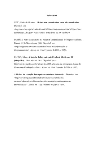 Referências
NETO, Pedro de Alcântara. História das comunicações e das telecomunicações.
Disponível em:
<http://www2.ee.ufpe.br/codec/Historia%20das%20comunicaes%20e%20das%20tel
ecomunicaes_UPE.pdf> Acesso em 11 de Fevereiro de 2014 às 08:30.
QUEIROZ, Pedro Campanholo de. Redes de Computadores e Teleprocessamento.
Unemat. 09 de Novembro de 2006. Disponível em:
<http://amigonerd.net/exatas/informatica/redes-de-computadores-e-
teleprocessamento> Acesso em 11 de Fevereiro de 2014 às 08:51.
KLEINA, Nilton. A história da Internet: pré-década de 60 até anos 80
[infográfico]. 29 de Abril de 2011. Disponível em: <
http://www.tecmundo.com.br/infografico/9847-a-historia-da-internet-pre-decada-de-
60-ate-anos-80-infografico-.htm> Acesso em 11 de Fevereiro de 2014 às 10:05.
A história da evolução do teleprocessamento na informativa. Disponível em:
<http://www.topgyn.com.br/estudenet/albums/escola/trabalhos-
escolares/informatica/A-historia-da-evolucao-do-teleprocessamento-na-
informativa.doc> Acesso em 11 de Fevereiro de 2014 às 12:44.
 