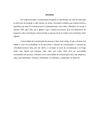 Introdução
Em tempos passados a comunicação progredia a cada década, nos dias de hoje pode
se dizer que ela progride a cada minuto ou menos. Possuímos celulares que reúnem diversos
aparelhos que antes só se podiam usar-se separadamente, como rádio, filmadora, ter acesso a
internet, GPS, mp3. Mas isto é apenas o que o usuário tem acesso, pois nos laboratórios de
pesquisas onde a tecnologia é desenvolvida as pessoas de lá já contam com tecnologia muito
superior.
A necessidade de comunicação das pessoas é algo muito antigo, já que o homem está
fadado a viver em comunidade se faz necessário o máximo de comunicação e o máximo de
velocidade possível nela, por este motivo a evolução no setor de comunicação é de longe
muito mais rápido que qualquer outro setor que existe. Hoje além da necessidade
comunicação das pessoas, contamos com a necessidade de comunicação entre uma máquina e
outra, para transmissão de dados, confirmação de transações, comparação de dados etc.
 