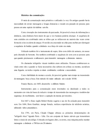 Histórico das comunicações
O meio de comunicação mais primitivo e utilizado é a voz. Os antigos quando havia
necessidade de enviar mensagens a longas distancias o recado era passado de pessoas para
pessoa em uma espécie de telefone sem fio.
Com a invenção dos instrumentos de percussão, foi possível a troca de informações a
distância, uma distância bem maior do que a voz humana poderia alcançar. A sequência de
sons emitidos era combinado entre as tribos que as utilizavam na maioria das vezes como
forma de aviso ou alerta de ataque. O ouvido era encostado no chão para melhor por distinguir
a sequência de batidas quando a distância ou a força do vento era muita.
Utilizado também foi o instrumento de sopro, feito com chifre de animais, em nosso
país chamado de berrante. Era também combinado a sequência de som com as pessoas para
que quando precisassem a utilizassem para transmitir mensagens a distancias maiores.
Os chamados telégrafos visuais também eram utilizados. Pessoas combinavam os
sinais entre eles e quando se fazia necessários elas subiam em colinas ou montes, acendiam
uma fogueira ou tocha e repetia os sinais combinados conforme a necessidade.
Com a habilidade de montar a cavalo, foi possível ganhar mais tempo na transmissão
de mensagens boca a boca. Este método foi muito utilizado até o século XVIII.
Francis Bacon, em 1605, desenvolve o alfabeto binário.
Instrumentos para a comunicação eram inventados ou idealizado a todos os
momentos em vista da busca de reduzir o tempo de transmissão das mensagens e também dar
segurança do recebimento, sem haver a captação da mesma por terceiros.
Em 1667 o físico inglês Robert Hooke sugeriu o uso do fio esticado para transmitir
som. Em 1684, Dom Gauthier, monge francês, realizou experiências de telefonia acústica,
utilizando tubos pneumáticos.
Em 1791, em Paris, Claude Chappe efetuou as primeiras demonstrações do
"telégrafo ótico" ligando Paris - Lilíe. Era um conjunto de hastes móveis que transmitiam
letras e sinais de um código. Colocada em lugares altos, ou torres, essa máquina podia mandar
mensagens a distância a 700 km em 20 minutos.
 