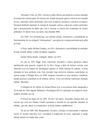 Alexandre Volta, em 1801, inventou a pilha elétrica que propiciou avanços absurdos
no campo das comunicações. No mesmo ano, Joseph Jacquard sugeriu a ideia de um comando
de tear, utilizando cartões perfurados, para tecer complexos desenhos e amostras em tapetes.
Hermann Hollerith inspirado no sistema de Jacquard, aplicou a ideia dos cartões perfurados
para o processamento de dados que viria a inventar as leitoras dos computares de cartões
perfurados. O sistema levou seu nome, hoje chamado IBM.
Em 1809, Von Soemmerring, um cientista alemão, demonstrou a possibilidade de
funcionamento de seu telégrafo "eletroquímico", que aplicava a energia produzida pela pilha
de Volta.
O físico inglês Michael Faraday, em 1831, demonstrou a possibilidade de produção
de uma corrente elétrica a partir da indução magnética.
Samuel Morse inventa o telegrafo elétrico em 1837.
No ano de 1837, Pagge, físico americano, descobriu a música galvânica, depois
aperfeiçoada pelo genovês Auguste de La Rive. Surge a ideia de induzir corrente num
eletroímã com um número de interrupções superior ao limite humano de audição. A barra
imantada de teste produziu sons. Esta invenção logo provocou inúmeras experiências no
mesmo campo e Philippe Reis, em 1860, imaginou transmitir os sons musicais à distância,
usando processo semelhante ao do telefone elétrico. Criou um telefone rudimentar chamado
telefone "filosófico".
O telégrafo de fio elétrico de Samuel Morse teve a sua primeira linha inaugurada a
24 de maio de 1844, ligando Baltimore a Washington (EUA), aplicando um código de sinais,
também inventado por ele.
O divisor de águas foi em 1876. No dia 7 de março, Alexander Graham Bell, um
escocês que vivia nos Estados Unidos, patenteou o desenho de um aparelho chamado de
telefone, que viria alterar as comunicações de forma drástica mundialmente.
No ano de 1886, Otto Mergenthaler, inventou o linotipo, revolucionando a imprensa
escrita. O linotipo imprimiu nova velocidade à composição de texto, superando o antigo
método manual da compor letra a letra.
 