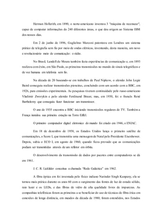 Herman Hollerith, em 1890, o norte-americano inventou 3 "máquina de recensear",
capaz de computar informações do 240 diferentes áreas, o que deu origem ao Sistema IBM
dos nossos dias.
Em 2 de junho de 1896, Guglielmo Marconi patenteou em Londres um sistema
prático de telegrafia sem fio por meio de ondas elétricas, inventando, desta maneira, um novo
e revolucionário meio de comunicação: o rádio.
No Brasil, Landell de Moura também fazia experiências de comunicação e, em 1893
realizou com êxito, em São Paulo, as primeiras transmissões no mundo de sinais telegráficos e
de voz humana em telefonia sem fio.
Na década de 20 baseando-se em trabalhos de Paul Nipkow, o alemão John Logie
Baird conseguiu realizar transmissões pioneiras, concluindo com um acordo com a BBC, em
1926, para emissões experimentais. As pesquisas tiveram continuidade pelo russo-americano
Vladimir Zworykin e pelo alemão Ferdinand Braun; mas, em 1930, foi o francês René
Barthelemy que conseguiu fazer funcionar um transmissor.
O ano de 1935 encontra a BBC iniciando transmissões regulares de TV. Também a
França instalou sua primeira estação na Torro Eiffel.
O primeiro computador digital eletronico do mundo foi criado em 1946, o ENIAC.
Em 18 de dezembro de 1958, os Estados Unidos lança o primeiro satélite de
comunicações, o Score I, que transmitiu uma mensagem de Natal pelo Presidente Eisenhower.
Depois, subiu o ECO I, em agosto de 1960, quando ficou provado que as comunicações
podiam ser transmitidas através de um refletor em órbita.
O desenvolvimento da transmissão de dados por pacotes entre computadores se dá
em 1961.
J. C. R. Licklider conceitua a chamada “Rede Galáctica” em 1962.
A fibra óptica em foi inventada pelo físico indiano Narinder Singh Kanpany, ela se
tornou mais prática durante os anos 60 com o surgimento das fontes de luz de estado sólido,
raio lazer e os LEDs, e das fibras de vidro de alta qualidade livres de impurezas. As
companhias telefônicas foram as primeiras a se beneficiar do uso de técnicas de fibra ótica em
conexões de longa distância, em meados da década de 1980, foram estendidos, nos Estados
 