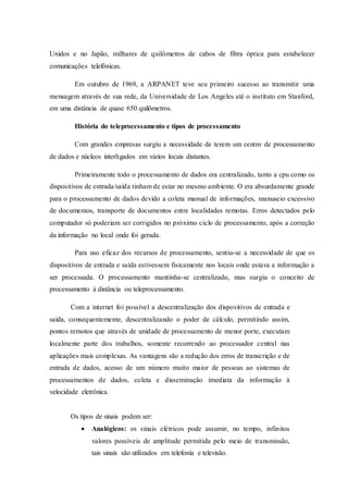 Unidos e no Japão, milhares de quilômetros de cabos de fibra óptica para estabelecer
comunicações telefônicas.
Em outubro de 1969, a ARPANET teve seu primeiro sucesso ao transmitir uma
mensagem através de sua rede, da Universidade de Los Angeles até o instituto em Stanford,
em uma distância de quase 650 quilômetros.
História do teleprocessamento e tipos de processamento
Com grandes empresas surgiu a necessidade de terem um centro de processamento
de dados e núcleos interligados em vários locais distantes.
Primeiramente todo o processamento de dados era centralizado, tanto a cpu como os
dispositivos de entrada/saída tinham de estar no mesmo ambiente. O era absurdamente grande
para o processamento de dados devido a coleta manual de informações, manuseio excessivo
de documentos, transporte de documentos entre localidades remotas. Erros detectados pelo
computador só poderiam ser corrigidos no próximo ciclo de processamento, após a correção
da informação no local onde foi gerada.
Para uso eficaz dos recursos de processamento, sentiu-se a necessidade de que os
dispositivos de entrada e saída estivessem fisicamente nos locais onde estava a informação a
ser processada. O processamento mantinha-se centralizado, mas surgiu o conceito de
processamento à distância ou teleprocessamento.
Com a internet foi possível a descentralização dos dispositivos de entrada e
saída, consequentemente, descentralizando o poder de cálculo, permitindo assim,
pontos remotos que através de unidade de processamento de menor porte, executam
localmente parte dos trabalhos, somente recorrendo ao processador central nas
aplicações mais complexas. As vantagens são a redução dos erros de transcrição e de
entrada de dados, acesso de um número muito maior de pessoas ao sistemas de
processamentos de dados, coleta e disseminação imediata da informação à
velocidade eletrônica.
Os tipos de sinais podem ser:
 Analógicos: os sinais elétricos pode assumir, no tempo, infinitos
valores possíveis de amplitude permitida pelo meio de transmissão,
tais sinais são utilizados em telefonia e televisão.
 