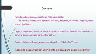 Doenças
Período onde as doenças assolavam toda a população:
Ex: varíola, tuberculose, sarampo, difteria, influenza, escabiose, eripsela, lepra
e peste bulbônica.
Lepra = impureza diante de Deus – Quem a possuísse deveria ser retirado do
convívio social e enviado para os leprosários.
Peste bulbônica = deu origem ao nome do período, Idade das Trevas.
Ações de Saúde Pública: Suprimento de água para beber e cozinhar.
 