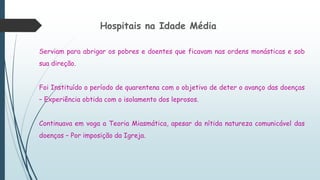 Hospitais na Idade Média
Serviam para abrigar os pobres e doentes que ficavam nas ordens monásticas e sob
sua direção.
Foi Instituído o período de quarentena com o objetivo de deter o avanço das doenças
– Experiência obtida com o isolamento dos leprosos.
Continuava em voga a Teoria Miasmática, apesar da nítida natureza comunicável das
doenças – Por imposição da Igreja.
 