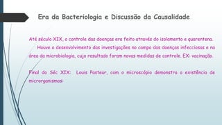 Era da Bacteriologia e Discussão da Causalidade
Até século XIX, o controle das doenças era feito através do isolamento e quarentena.
Houve o desenvolvimento das investigações no campo das doenças infecciosas e na
área da microbiologia, cujo resultado foram novas medidas de controle. EX: vacinação.
Final do Séc XIX: Louis Pasteur, com o microscópio demonstra a existência de
microrganismos:
 