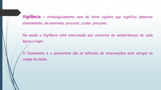 Vigilância = etimologicamente vem do latim vigilare que significa observar
atentamente, em sentinela, procurar, cuidar, precaver.
Na saúde a Vigilância está relacionada aos conceitos de saúde/doença de cada
época e lugar.
O Isolamento e a quarentena são os métodos de intervenções mais antigos no
campo da saúde.
 