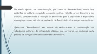 No mundo apesar das transformação, por causa do Renascentismo, serem bem
evidentes na cultura, sociedade, economia, política, religião, artes, filosofia e nas
ciências, caracterizando a transição do feudalismo para o capitalismo e significando
uma ruptura com as estruturas medievais. No Brasil ainda vê-se um período medieval.
Chamou-se "Renascimento" em virtude da redescoberta e revalorização das
referências culturais da antigüidade clássica, que nortearam as mudanças deste
período em direção a um ideal humanista e naturalista.
 
