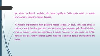 No início, no Brasil colônia, não havia vigilância, "não havia nada“. A saúde
praticamente inexistiu nesses tempos.
O modelo exploratório nem pensava nessas coisas. O pajé, com suas ervas e
cantos, a medicina dos jesuítas e os boticários, que viajavam pelo Brasil Colônia,
eram as únicas formas de assistência à saúde. Para se ter uma ideia, em 1789,
havia no Rio de Janeiro apenas quatro médicos e ninguém falava em vigilância em
saúde.
 