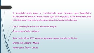 A sociedade nesta época é caracterizada pelos Europeus, povo hegemônico,
escravizando os índios. O Brasil era um lugar a ser explorado e seus habitantes eram
os índios, nome dado pelos portugueses as várias etnias existentes aqui.
Com a colonização inciou-se a mistura de sangue:
Branco com o Índio = Caboclo
Mais tarde, século XVI, vieram os escravos, negros trazidos da África:
Branco com o Negro = Mulato
Negro com o Índio = Cafuzo
 