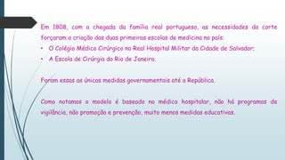 Em 1808, com a chegada da família real portuguesa, as necessidades da corte
forçaram a criação das duas primeiras escolas de medicina no país:
• O Colégio Médico Cirúrgico no Real Hospital Militar da Cidade de Salvador;
• A Escola de Cirúrgia do Rio de Janeiro.
Foram essas as únicas medidas governamentais até a República.
Como notamos o modelo é baseado no médico hospitalar, não há programas de
vigilância, não promoção e prevenção, muito menos medidas educativas.
 