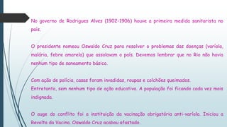 No governo de Rodrigues Alves (1902-1906) houve a primeira medida sanitarista no
país.
O presidente nomeou Oswaldo Cruz para resolver o problemas das doenças (varíola,
malária, febre amarela) que assolavam o país. Devemos lembrar que no Rio não havia
nenhum tipo de saneamento básico.
Com ação de polícia, casas foram invadidas, roupas e colchões queimados.
Entretanto, sem nenhum tipo de ação educativa. A população foi ficando cada vez mais
indignada.
O auge do conflito foi a instituição da vacinação obrigatória anti-varíola. Iniciou a
Revolta da Vacina. Oswaldo Cruz acabou afastado.
 