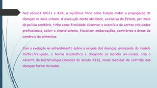 Nos séculos XVIII e XIX, a vigilância tinha como função evitar a propagação de
doenças no meio urbano. A execução desta atividade, exclusiva do Estado, por meio
da polícia sanitária, tinha como finalidade observar o exercício de certas atividades
profissionais, coibir o charlatanismo, fiscalizar embarcações, cemitérios e áreas de
comércio de alimentos.
Com a evolução no entendimento sobre a origem das doenças, avançando do modelo
místico/religioso, a teoria miasmática e chegando ao modelo uni-causal, com o
advento da bacteriologia (meados do século XIX), novas medidas de controle das
doenças foram iniciadas.
 