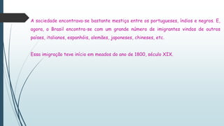 A sociedade encontrava-se bastante mestiça entre os portugueses, índios e negros. E,
agora, o Brasil encontra-se com um grande número de imigrantes vindos de outros
países, italianos, espanhóis, alemães, japoneses, chineses, etc.
Essa imigração teve início em meados do ano de 1800, século XIX.
 