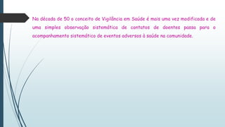 Na década de 50 o conceito de Vigilância em Saúde é mais uma vez modificada e de
uma simples observação sistemática de contatos de doentes passa para o
acompanhamento sistemático de eventos adversos à saúde na comunidade.
 