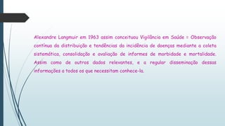 Alexandre Langmuir em 1963 assim conceituou Vigilância em Saúde = Observação
contínua da distribuição e tendências da incidência de doenças mediante a coleta
sistemática, consolidação e avaliação de informes de morbidade e mortalidade.
Assim como de outros dados relevantes, e a regular disseminação dessas
informações a todos os que necessitam conhece-la.
 