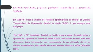Em 1964, Karel Raska, propõe o qualificativo ‘epidemiológica’ ao conceito de
‘vigilância’.
Em 1965 –É criada a Unidade de Vigilância Epidemiológica da Divisão de Doenças
Transmissíveis da Organização Mundial da Saúde (OMS). O que consagra essa
designação.
Em 1968, a 21ª Assembléia Mundial da Saúde promove ampla discussão sobre a
aplicação da ‘vigilância’ no campo da saúde pública, que resulta em uma visão mais
abrangente desse instrumento, com recomendação de sua utilização não só em
doenças transmissíveis, mas também em outros eventos adversos à saúde (Waldman,
1998).
 