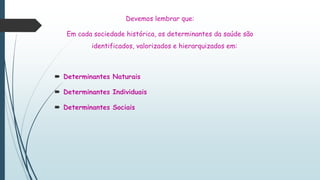 Devemos lembrar que:
Em cada sociedade histórica, os determinantes da saúde são
identificados, valorizados e hierarquizados em:
 Determinantes Naturais
 Determinantes Individuais
 Determinantes Sociais
 