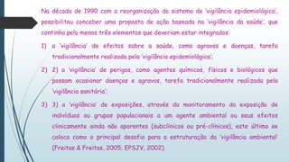 Na década de 1990 com a reorganização do sistema de ‘vigilância epidemiológica’,
possibilitou conceber uma proposta de ação baseada na ‘vigilância da saúde’, que
continha pelo menos três elementos que deveriam estar integrados:
1) a ‘vigilância’ de efeitos sobre a saúde, como agravos e doenças, tarefa
tradicionalmente realizada pela ‘vigilância epidemiológica’;
2) 2) a ‘vigilância’ de perigos, como agentes químicos, físicos e biológicos que
possam ocasionar doenças e agravos, tarefa tradicionalmente realizada pela
‘vigilância sanitária’;
3) 3) a ‘vigilância’ de exposições, através do monitoramento da exposição de
indivíduos ou grupos populacionais a um agente ambiental ou seus efeitos
clinicamente ainda não aparentes (subclínicos ou pré-clínicos), este último se
coloca como o principal desafio para a estruturação da ‘vigilância ambiental’
(Freitas & Freitas, 2005; EPSJV, 2002).
 