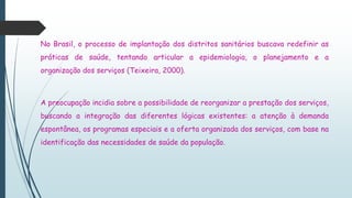 No Brasil, o processo de implantação dos distritos sanitários buscava redefinir as
práticas de saúde, tentando articular a epidemiologia, o planejamento e a
organização dos serviços (Teixeira, 2000).
A preocupação incidia sobre a possibilidade de reorganizar a prestação dos serviços,
buscando a integração das diferentes lógicas existentes: a atenção à demanda
espontânea, os programas especiais e a oferta organizada dos serviços, com base na
identificação das necessidades de saúde da população.
 