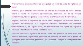 Três vertentes apontam diferentes concepções em torno da noção de vigilância em
saúde:
Primeira, que a entende como sinônimo de ‘análise de situações de saúde’, embora
amplie o objeto da ‘vigilância epidemiológica’, abarcando não só as doenças
transmissíveis, não incorpora as ações voltadas ao enfrentamento dos problemas.
Segunda, concebe a ‘vigilância em saúde como integração institucional entre a
‘vigilância epidemiológica’ e a ‘vigilância sanitária’, resultando em reformas
administrativas e, em alguns casos, no fortalecimento das ações de ‘vigilância
sanitária’ e na articulação com os centros de saúde.
Terceira, concebe a ‘vigilância em saúde ’ como uma proposta de redefinição das
práticas sanitárias, organizando processos de trabalho em saúde sob a forma de
operações para enfrentar problemas que requerem atenção e acompanhamento
contínuos.
 