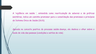 A ‘vigilância em saúde ’, entendida como rearticulação de saberes e de práticas
sanitárias, indica um caminho promissor para a consolidação das premissas e princípios
do Sistema Único de Saúde (SUS).
Apoiada no conceito positivo do processo saúde-doença, ela desloca o olhar sobre o
modo de vida das pessoas (condições e estilos de vida).
 