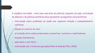 A vigilância em saúde , vista como uma área de práticas, proposta de ação, articulação
de saberes e de práticas sanitárias deve apresentar as seguintes características:
• intervenção sobre problemas de saúde que requerem atenção e acompanhamento
contínuos;
• adoção do conceito de risco;
• articulação entre ações promocionais, preventivas, curativas e reabilitadoras;
• atuação intersetorial;
• ação sobre o território;
• intervenção sob a forma de operações (Paim & Almeida Filho, 2000).
 