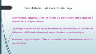 Pré-História – descoberta do Fogo
Eram nômades, caçadores, viviam em bandos e a sobrevivência estava associada à
disponibilidade de água e alimento.
As doenças e agravas que não podiam ser entendidos como resultado do cotidiano era
vistos como influência do sobrenatural, deuses, demônios e espíritos malignos.
Pensamento mágico-religioso – Esse é responsável pelo desenvolvimento inicial da
prática médica.
 