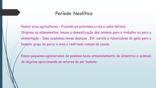 Período Neolítico
Pastor e/ou agricultores – Fixaram-se próximos a rios e vales férteis.
Originou os aldeamentos; houve a domesticação dos animais para o trabalho ou para a
alimentação – Isso ocasionou novas doenças . EX: variola e tuberculose do gado para o
homem; gripo do porco e aves e resfriado comum do cavalo.
Esses pequenos aglomerados de pessoas havia armazenamento de alimentos e acúmulo
de dejetos aproximando os vetores do ser humano.
 