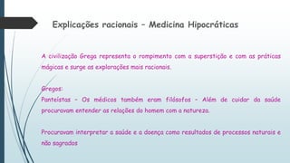 Explicações racionais – Medicina Hipocráticas
A civilização Grega representa o rompimento com a superstição e com as práticas
mágicas e surge as explorações mais racionais.
Gregos:
Panteístas – Os médicos também eram filósofos – Além de cuidar da saúde
procuravam entender as relações do homem com a natureza.
Procuravam interpretar a saúde e a doença como resultados de processos naturais e
não sagrados
 