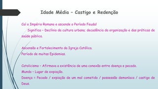 Idade Média – Castigo e Redenção
Caí o Império Romano e ascende o Período Feudal
Significa – Declínio da cultura urbana; decadência da organização e das práticas de
saúde pública.
Ascensão e Fortalecimento da Igreja Católica.
Período de muitas Epidemias.
Catolicismo – Afirmava a existência de uma conexão entre doença e pecado.
Mundo – Lugar de expiação.
Doença = Pecado / expiação de um mal cometido / possessão demoníaca / castigo de
Deus.
 